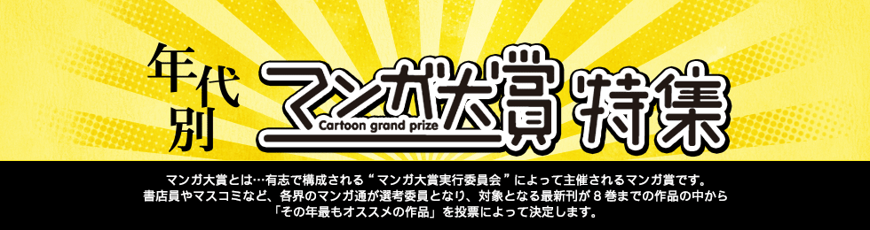 年代別マンガ大賞特集 マンガ大賞とは？有志で構成される“マンガ大賞実行委員会”によって主催されるマンガ賞です。書店員やマスコミなど、各界のマンガ通が選考委員となり、対象となる最新刊が8巻までの作品の中から「その年最もオススメの作品」を投票によって決定します。