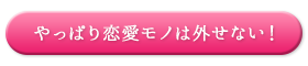 やっぱり恋愛モノは外せない！