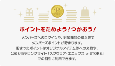 ポイントをためよう！つかおう！ メンバーズへのログインや、対象商品の購入等でメンバーズポイントが貯まります。 貯まったポイントはオリジナルアイテム等への交換や、公式ショッピングサイト「スクウェア・エニックス e-STORE」での割引に利用できます。