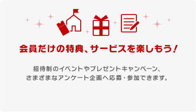 会員だけの特典、サービスを楽しもう！ 招待制のイベントやプレゼントキャンペーン、さまざまなアンケート企画へ応募・参加できます。