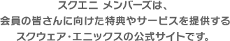 スクエニ メンバーズは、会員の皆さんに向けた特典やサービスを提供するスクウェア・エニックスの公式サイトです。